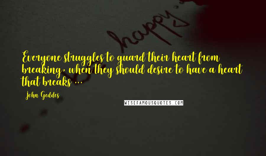 John Geddes Quotes: Everyone struggles to guard their heart from breaking, when they should desire to have a heart that breaks ...
