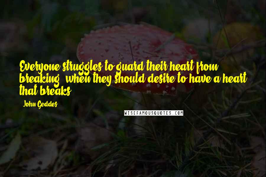 John Geddes Quotes: Everyone struggles to guard their heart from breaking, when they should desire to have a heart that breaks ...