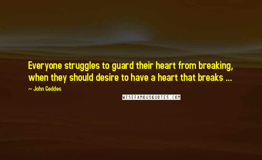 John Geddes Quotes: Everyone struggles to guard their heart from breaking, when they should desire to have a heart that breaks ...
