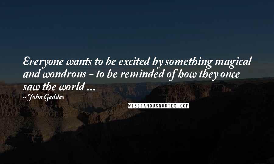 John Geddes Quotes: Everyone wants to be excited by something magical and wondrous - to be reminded of how they once saw the world ...