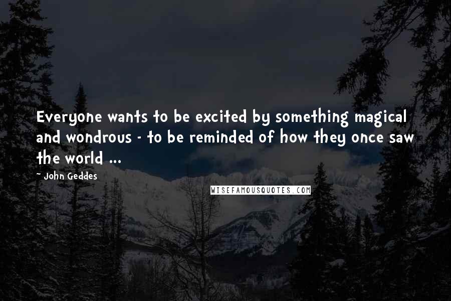 John Geddes Quotes: Everyone wants to be excited by something magical and wondrous - to be reminded of how they once saw the world ...