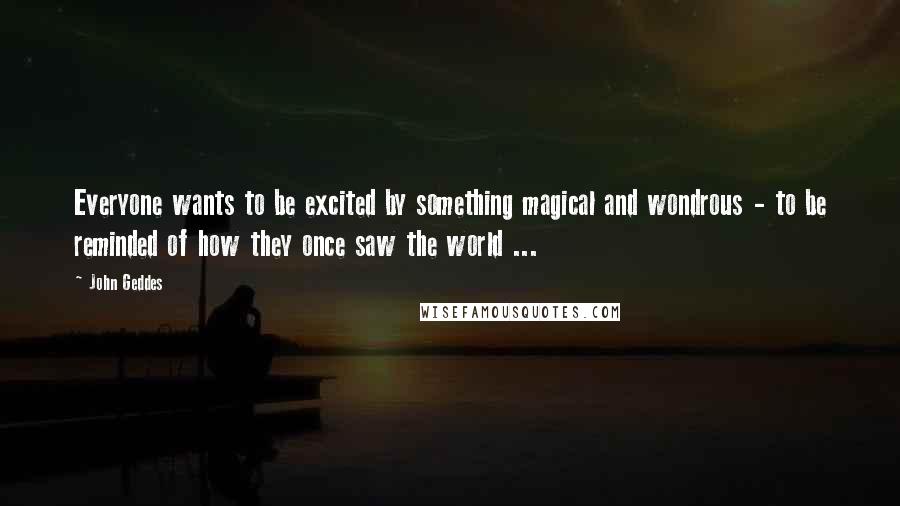 John Geddes Quotes: Everyone wants to be excited by something magical and wondrous - to be reminded of how they once saw the world ...