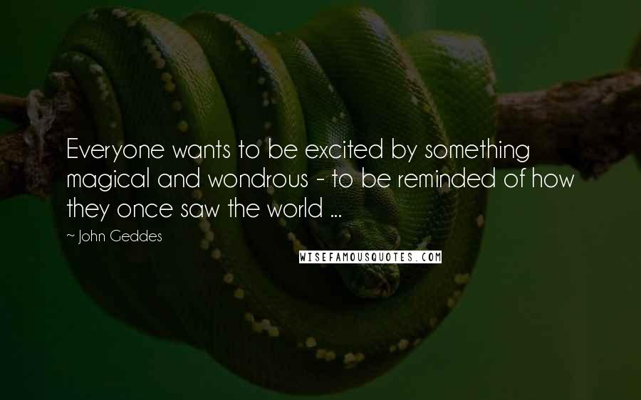 John Geddes Quotes: Everyone wants to be excited by something magical and wondrous - to be reminded of how they once saw the world ...