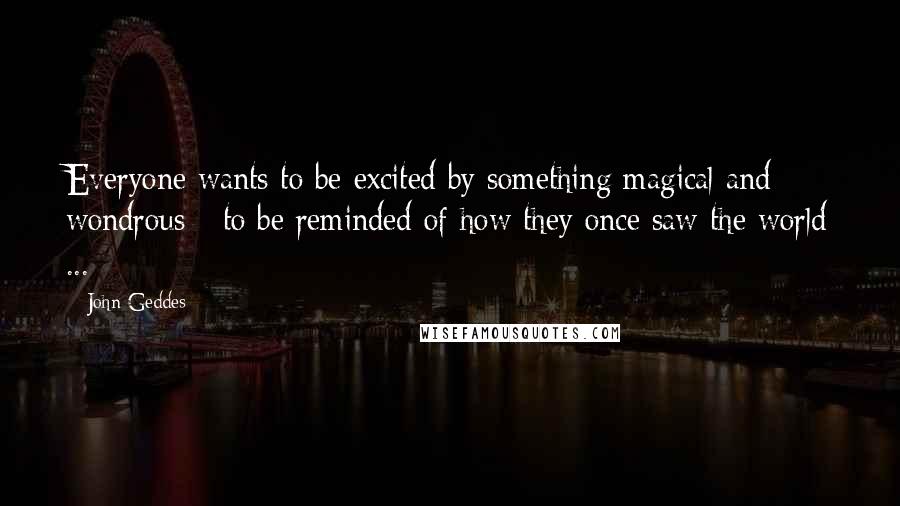 John Geddes Quotes: Everyone wants to be excited by something magical and wondrous - to be reminded of how they once saw the world ...