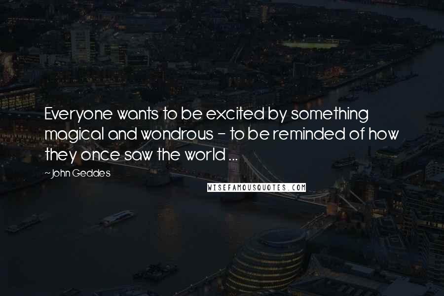 John Geddes Quotes: Everyone wants to be excited by something magical and wondrous - to be reminded of how they once saw the world ...