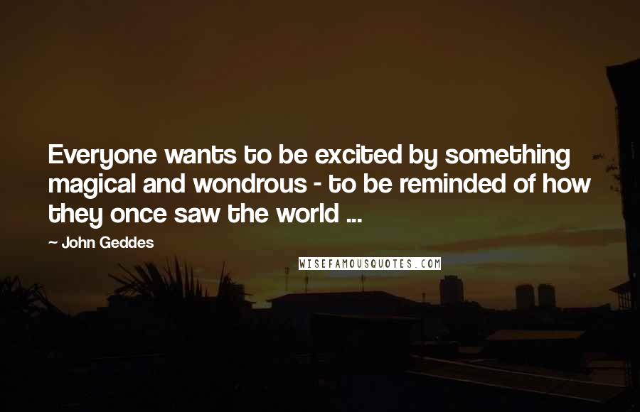 John Geddes Quotes: Everyone wants to be excited by something magical and wondrous - to be reminded of how they once saw the world ...