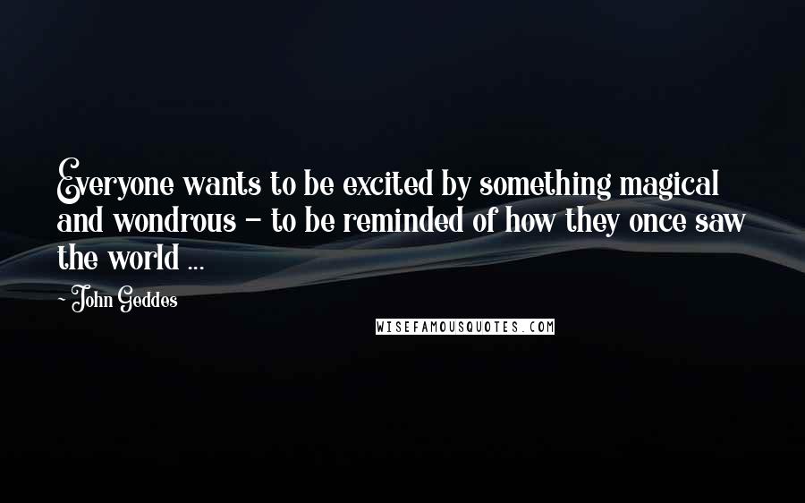 John Geddes Quotes: Everyone wants to be excited by something magical and wondrous - to be reminded of how they once saw the world ...