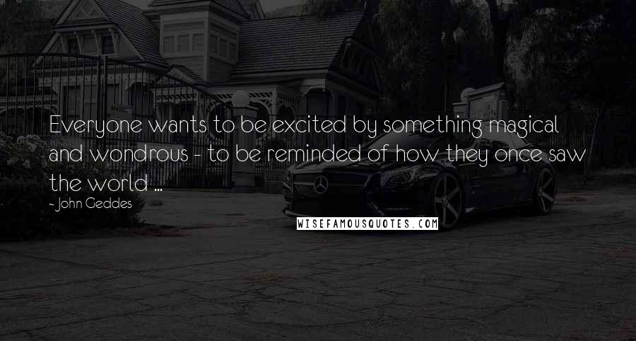 John Geddes Quotes: Everyone wants to be excited by something magical and wondrous - to be reminded of how they once saw the world ...