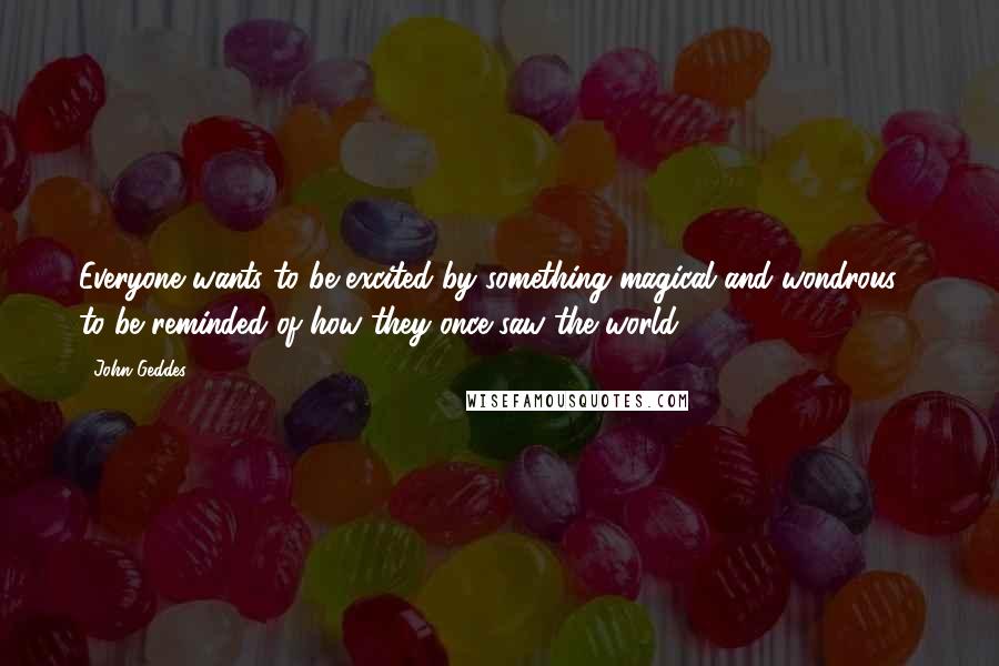 John Geddes Quotes: Everyone wants to be excited by something magical and wondrous - to be reminded of how they once saw the world ...