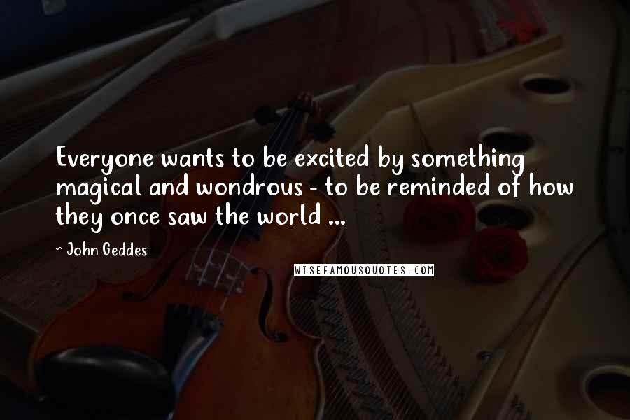 John Geddes Quotes: Everyone wants to be excited by something magical and wondrous - to be reminded of how they once saw the world ...