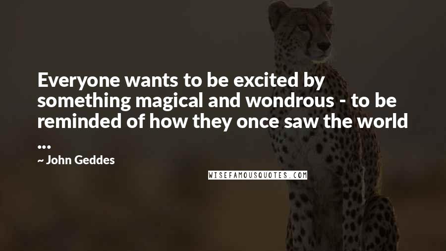 John Geddes Quotes: Everyone wants to be excited by something magical and wondrous - to be reminded of how they once saw the world ...