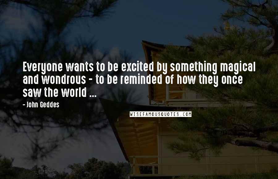 John Geddes Quotes: Everyone wants to be excited by something magical and wondrous - to be reminded of how they once saw the world ...