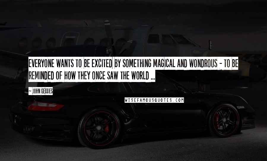 John Geddes Quotes: Everyone wants to be excited by something magical and wondrous - to be reminded of how they once saw the world ...