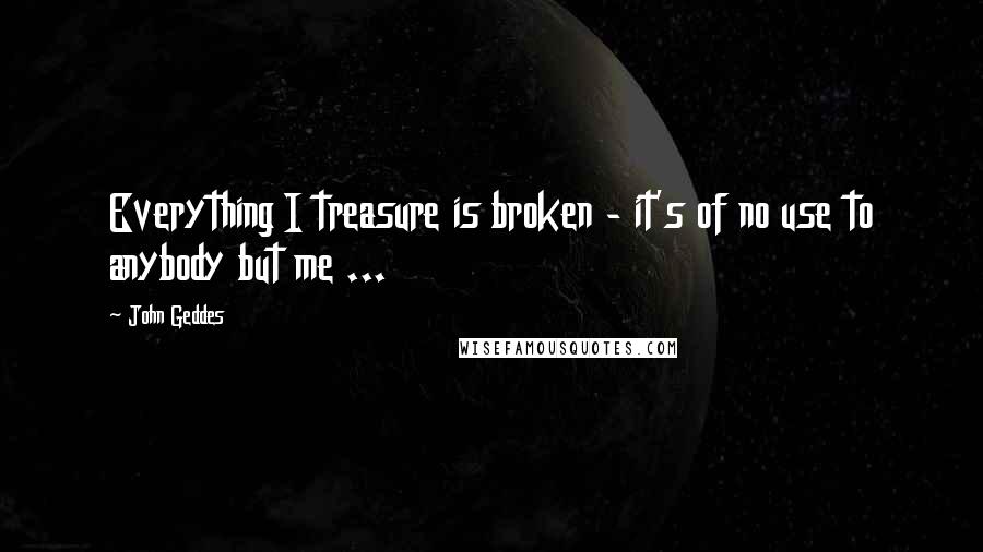 John Geddes Quotes: Everything I treasure is broken - it's of no use to anybody but me ...