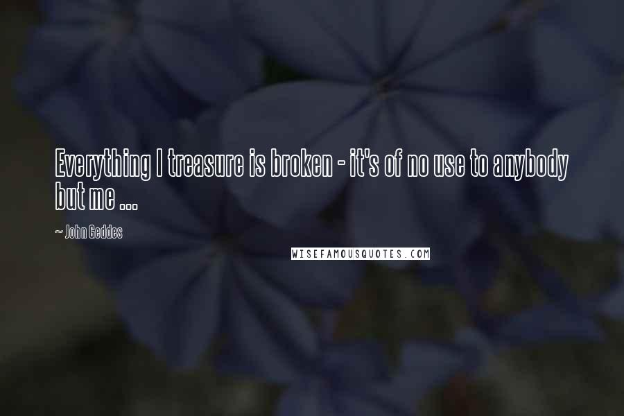 John Geddes Quotes: Everything I treasure is broken - it's of no use to anybody but me ...