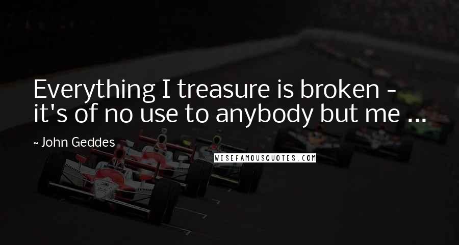 John Geddes Quotes: Everything I treasure is broken - it's of no use to anybody but me ...