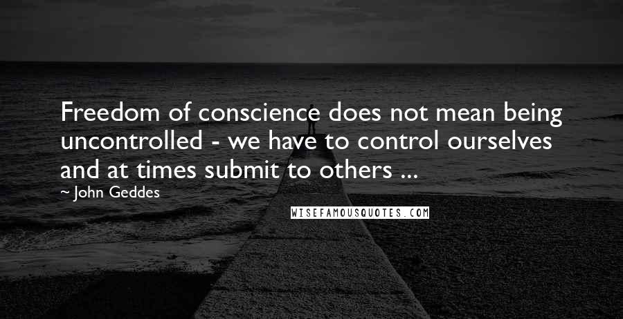 John Geddes Quotes: Freedom of conscience does not mean being uncontrolled - we have to control ourselves and at times submit to others ...