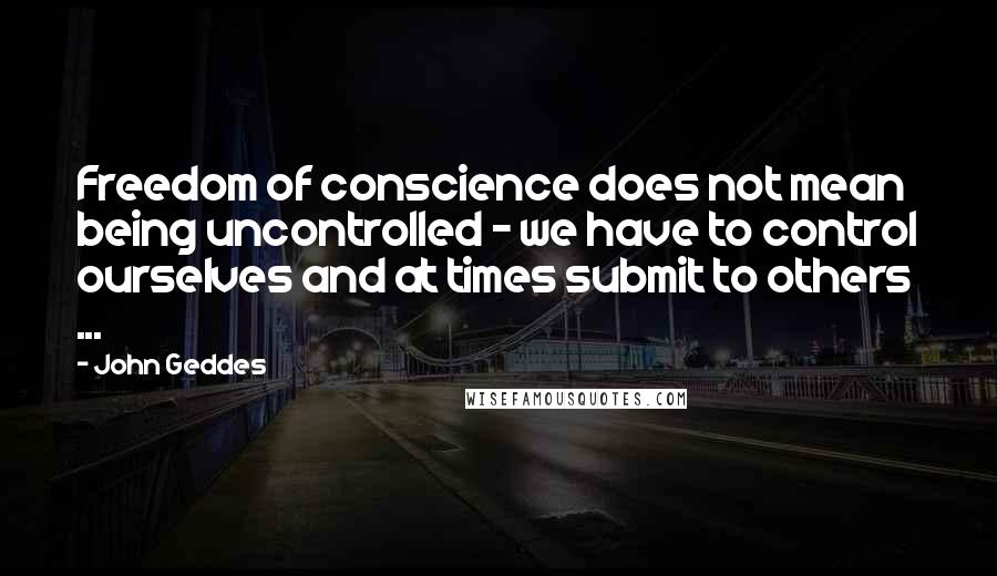 John Geddes Quotes: Freedom of conscience does not mean being uncontrolled - we have to control ourselves and at times submit to others ...