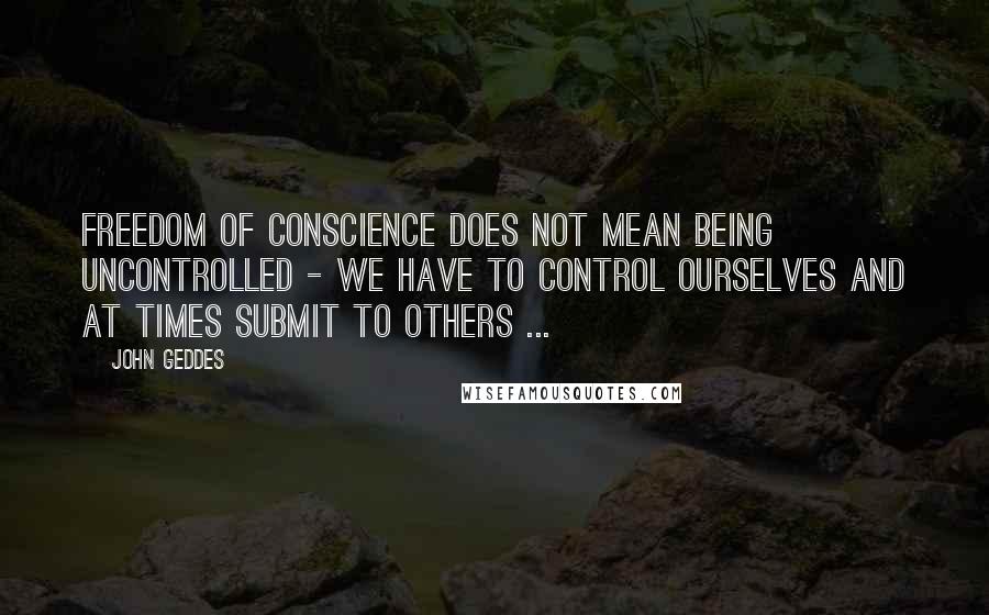 John Geddes Quotes: Freedom of conscience does not mean being uncontrolled - we have to control ourselves and at times submit to others ...