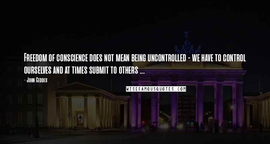 John Geddes Quotes: Freedom of conscience does not mean being uncontrolled - we have to control ourselves and at times submit to others ...