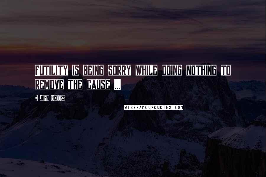 John Geddes Quotes: Futility is being sorry while doing nothing to remove the cause ...