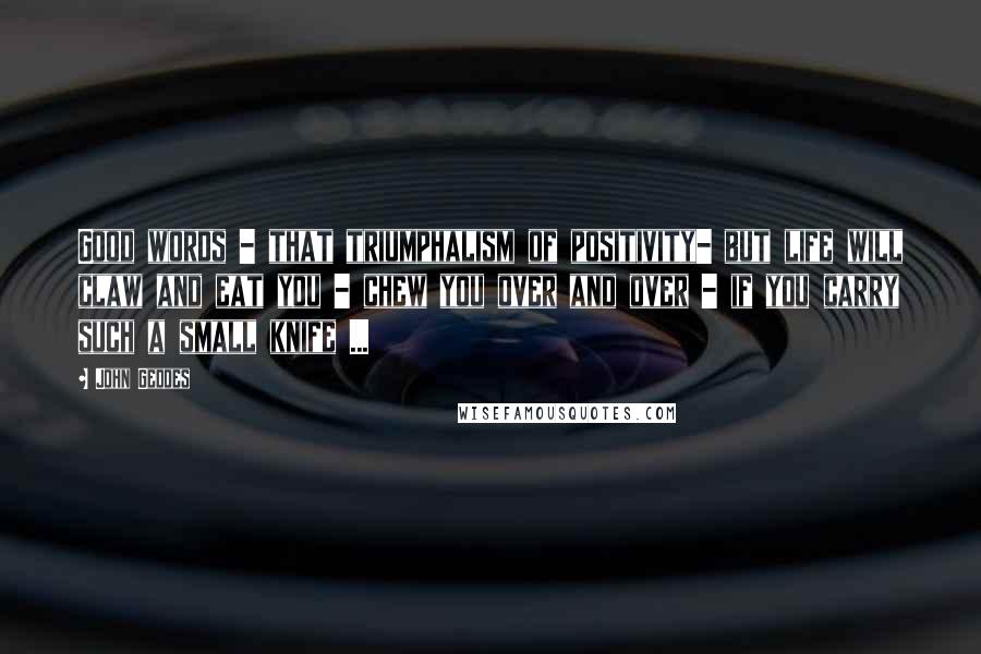 John Geddes Quotes: Good words - that triumphalism of positivity- but life will claw and eat you - chew you over and over - if you carry such a small knife ...
