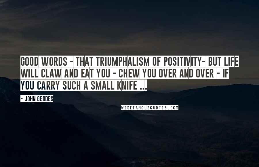 John Geddes Quotes: Good words - that triumphalism of positivity- but life will claw and eat you - chew you over and over - if you carry such a small knife ...