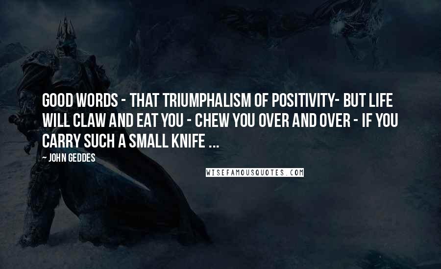 John Geddes Quotes: Good words - that triumphalism of positivity- but life will claw and eat you - chew you over and over - if you carry such a small knife ...