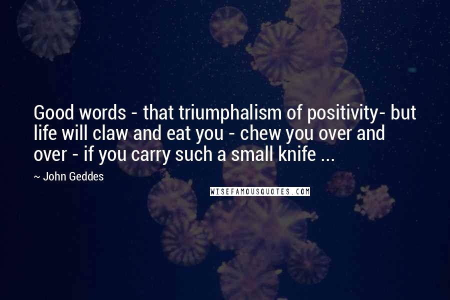 John Geddes Quotes: Good words - that triumphalism of positivity- but life will claw and eat you - chew you over and over - if you carry such a small knife ...
