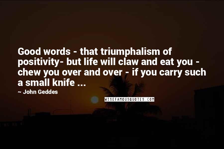 John Geddes Quotes: Good words - that triumphalism of positivity- but life will claw and eat you - chew you over and over - if you carry such a small knife ...