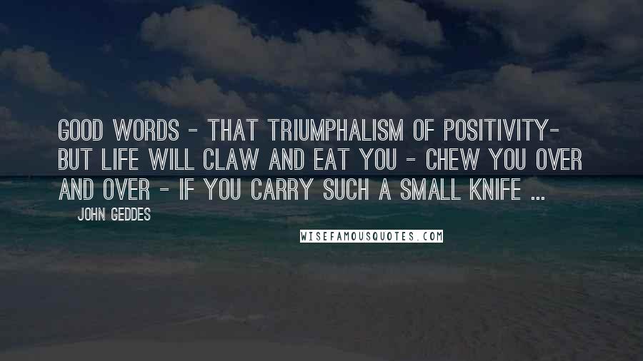 John Geddes Quotes: Good words - that triumphalism of positivity- but life will claw and eat you - chew you over and over - if you carry such a small knife ...