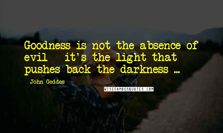 John Geddes Quotes: Goodness is not the absence of evil - it's the light that pushes back the darkness ...