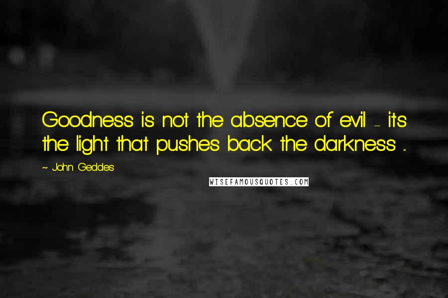 John Geddes Quotes: Goodness is not the absence of evil - it's the light that pushes back the darkness ...