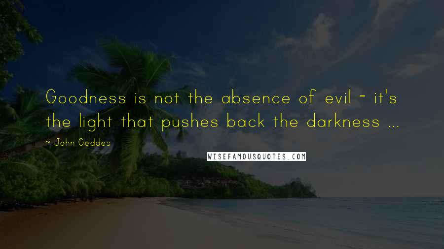 John Geddes Quotes: Goodness is not the absence of evil - it's the light that pushes back the darkness ...