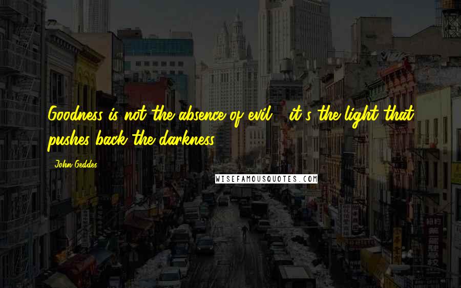 John Geddes Quotes: Goodness is not the absence of evil - it's the light that pushes back the darkness ...