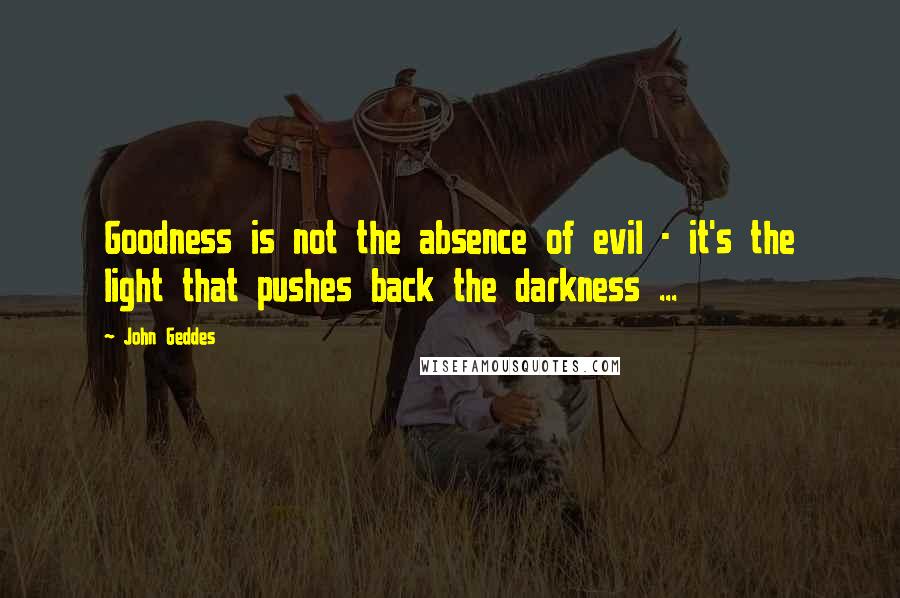 John Geddes Quotes: Goodness is not the absence of evil - it's the light that pushes back the darkness ...