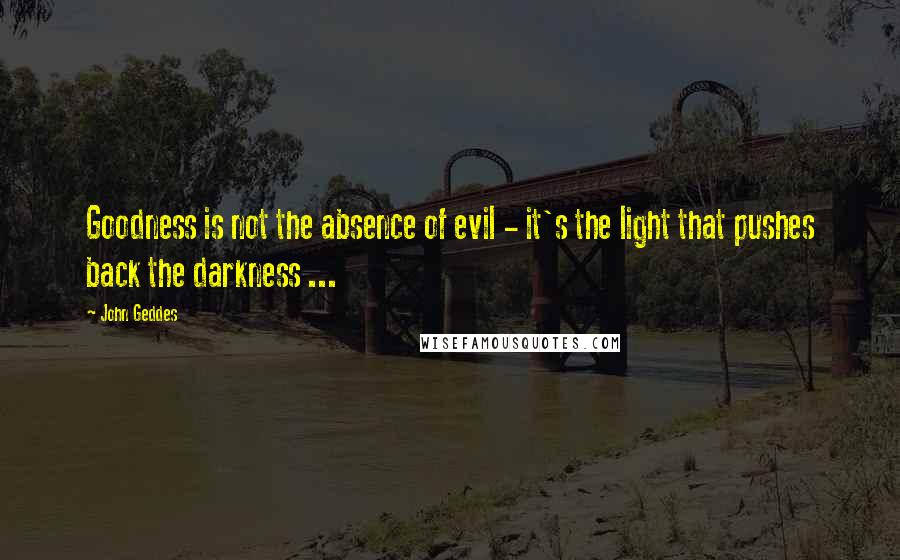 John Geddes Quotes: Goodness is not the absence of evil - it's the light that pushes back the darkness ...