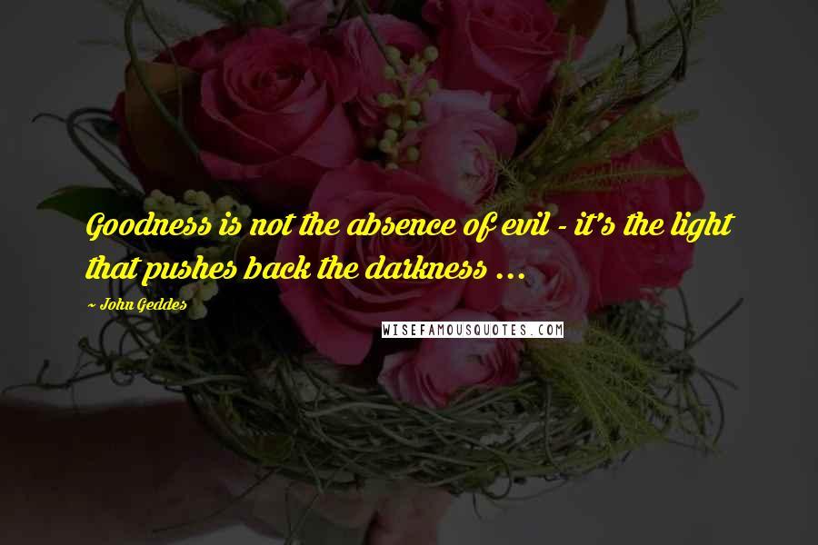 John Geddes Quotes: Goodness is not the absence of evil - it's the light that pushes back the darkness ...