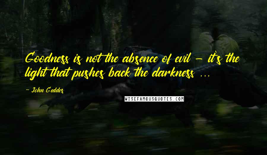John Geddes Quotes: Goodness is not the absence of evil - it's the light that pushes back the darkness ...