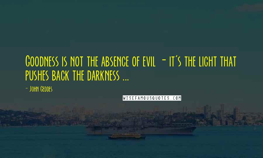 John Geddes Quotes: Goodness is not the absence of evil - it's the light that pushes back the darkness ...