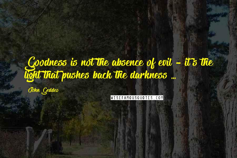 John Geddes Quotes: Goodness is not the absence of evil - it's the light that pushes back the darkness ...