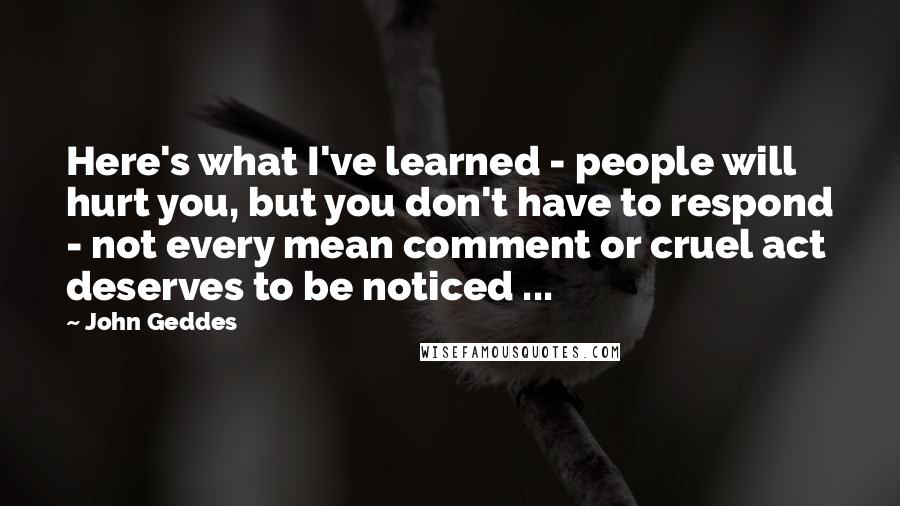 John Geddes Quotes: Here's what I've learned - people will hurt you, but you don't have to respond - not every mean comment or cruel act deserves to be noticed ...