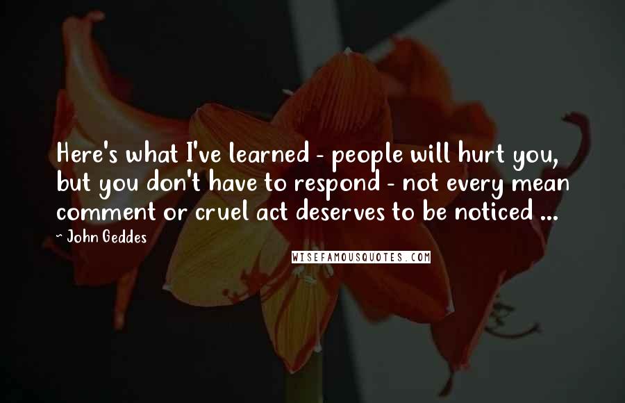 John Geddes Quotes: Here's what I've learned - people will hurt you, but you don't have to respond - not every mean comment or cruel act deserves to be noticed ...