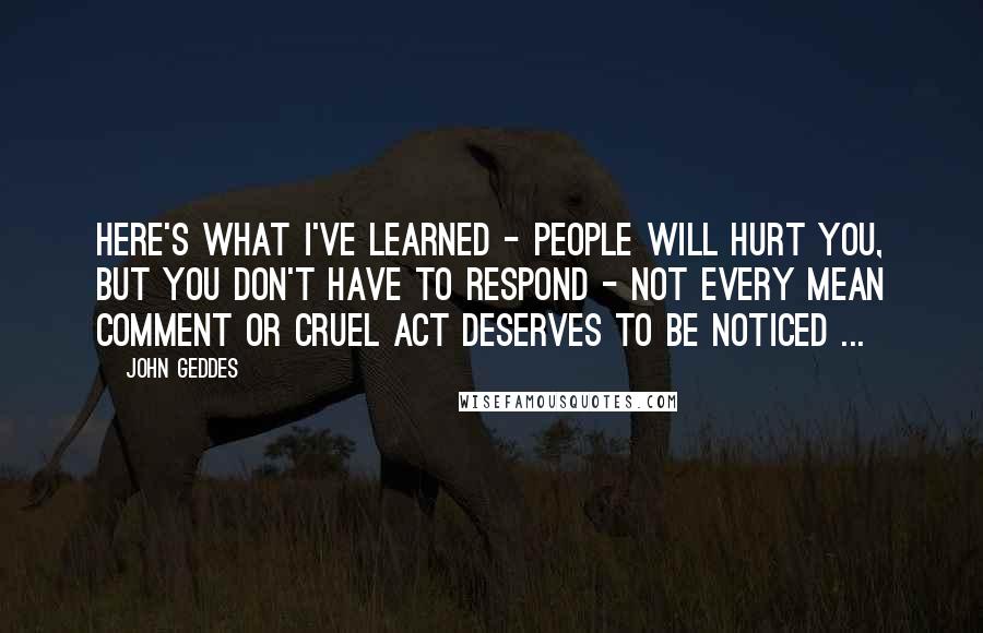 John Geddes Quotes: Here's what I've learned - people will hurt you, but you don't have to respond - not every mean comment or cruel act deserves to be noticed ...