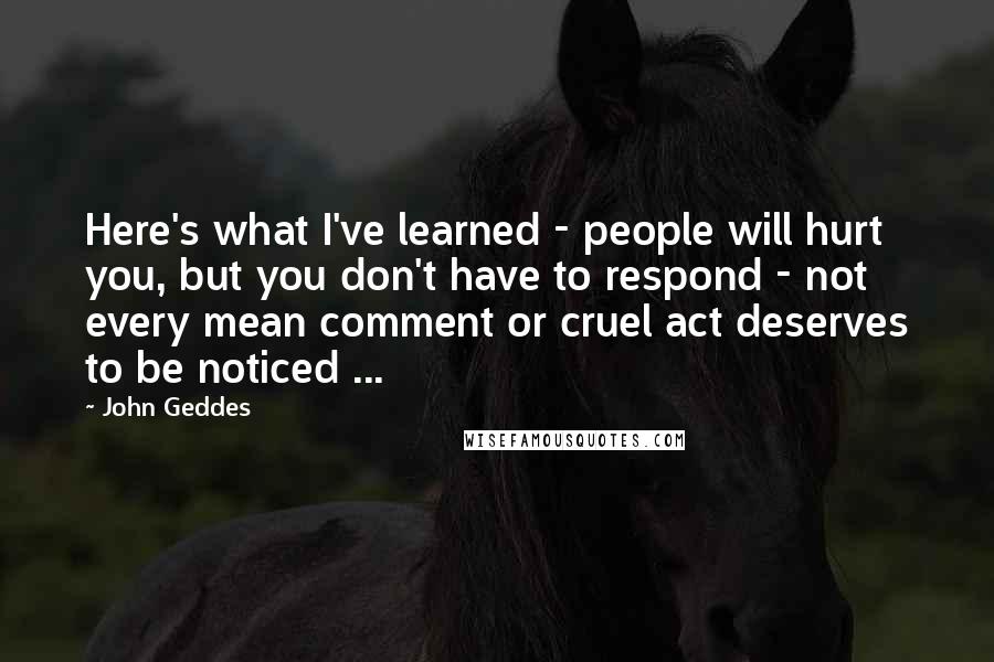 John Geddes Quotes: Here's what I've learned - people will hurt you, but you don't have to respond - not every mean comment or cruel act deserves to be noticed ...