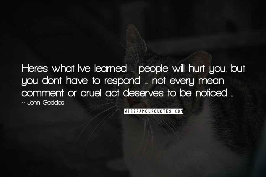 John Geddes Quotes: Here's what I've learned - people will hurt you, but you don't have to respond - not every mean comment or cruel act deserves to be noticed ...
