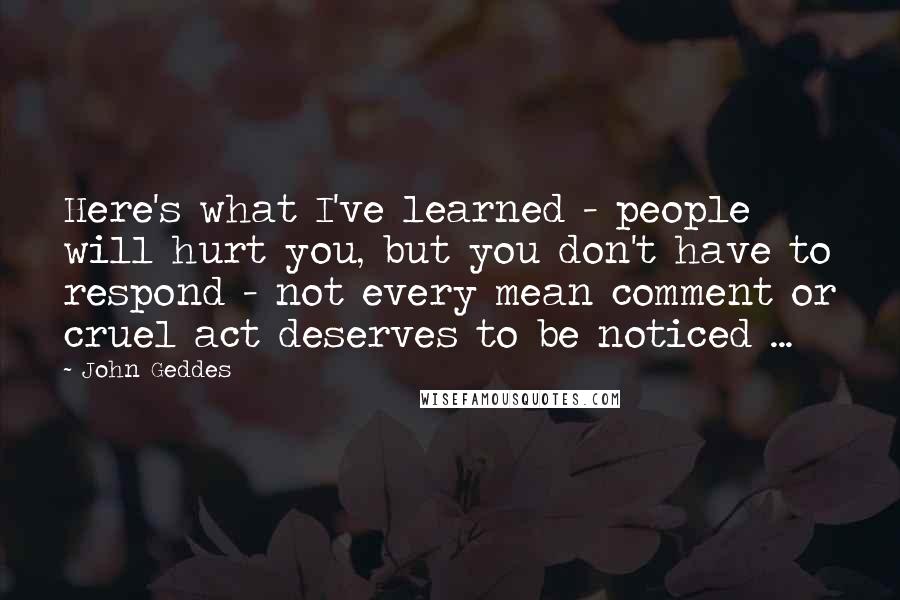 John Geddes Quotes: Here's what I've learned - people will hurt you, but you don't have to respond - not every mean comment or cruel act deserves to be noticed ...