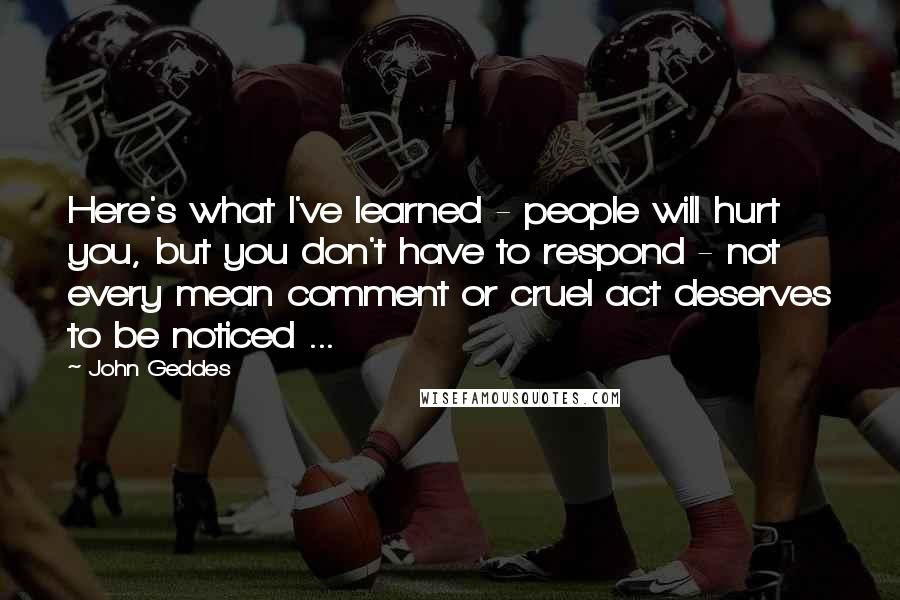 John Geddes Quotes: Here's what I've learned - people will hurt you, but you don't have to respond - not every mean comment or cruel act deserves to be noticed ...