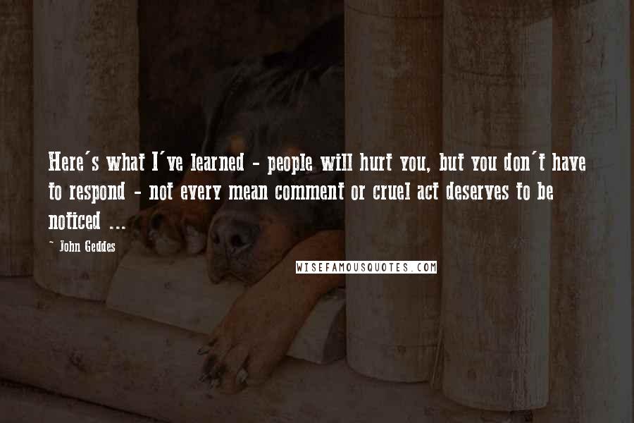 John Geddes Quotes: Here's what I've learned - people will hurt you, but you don't have to respond - not every mean comment or cruel act deserves to be noticed ...