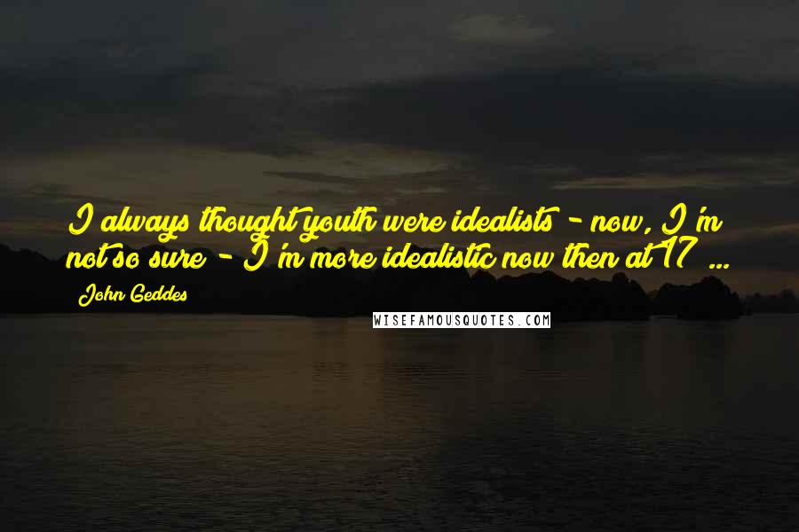 John Geddes Quotes: I always thought youth were idealists - now, I'm not so sure - I'm more idealistic now then at 17 ...